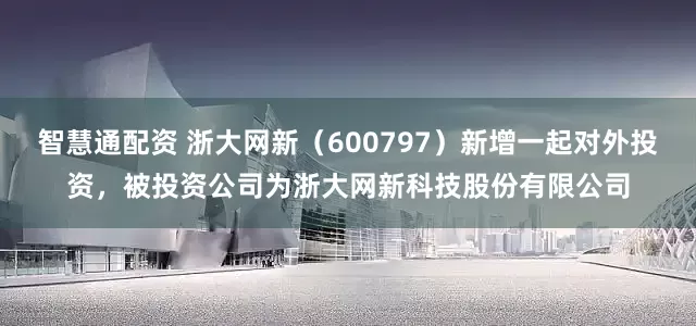 智慧通配资 浙大网新（600797）新增一起对外投资，被投资公司为浙大网新科技股份有限公司