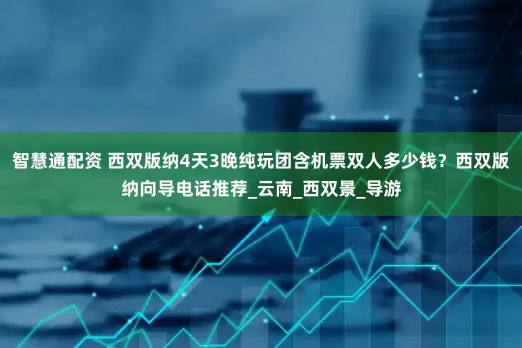 智慧通配资 西双版纳4天3晚纯玩团含机票双人多少钱？西双版纳向导电话推荐_云南_西双景_导游