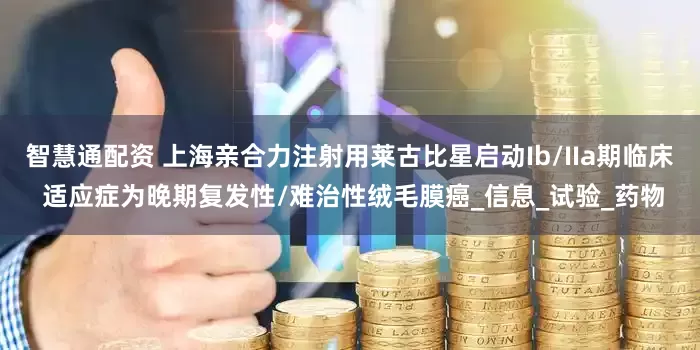 智慧通配资 上海亲合力注射用莱古比星启动Ib/IIa期临床 适应症为晚期复发性/难治性绒毛膜癌_信息_试验_药物
