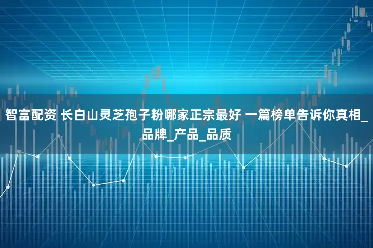 智富配资 长白山灵芝孢子粉哪家正宗最好 一篇榜单告诉你真相_品牌_产品_品质