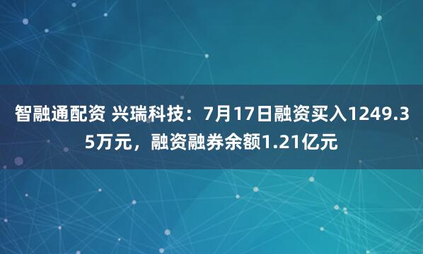 智融通配资 兴瑞科技：7月17日融资买入1249.35万元，融资融券余额1.21亿元