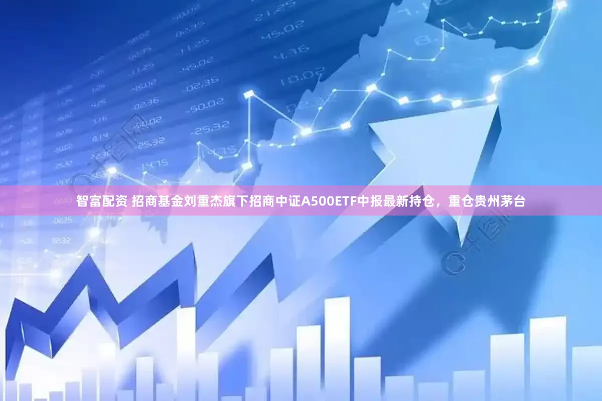 智富配资 招商基金刘重杰旗下招商中证A500ETF中报最新持仓，重仓贵州茅台