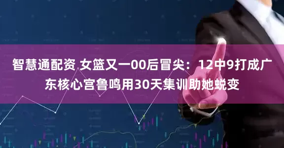 智慧通配资 女篮又一00后冒尖：12中9打成广东核心宫鲁鸣用30天集训助她蜕变